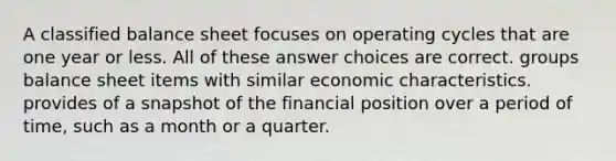 A classified balance sheet focuses on operating cycles that are one year or less. All of these answer choices are correct. groups balance sheet items with similar economic characteristics. provides of a snapshot of the financial position over a period of time, such as a month or a quarter.