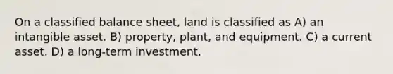 On a classified balance sheet, land is classified as A) an intangible asset. B) property, plant, and equipment. C) a current asset. D) a long-term investment.