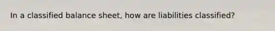 In a classified balance sheet, how are liabilities classified?