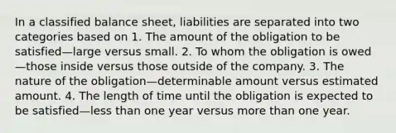 In a classified balance sheet, liabilities are separated into two categories based on 1. The amount of the obligation to be satisfied—large versus small. 2. To whom the obligation is owed—those inside versus those outside of the company. 3. The nature of the obligation—determinable amount versus estimated amount. 4. The length of time until the obligation is expected to be satisfied—<a href='https://www.questionai.com/knowledge/k7BtlYpAMX-less-than' class='anchor-knowledge'>less than</a> one year versus <a href='https://www.questionai.com/knowledge/keWHlEPx42-more-than' class='anchor-knowledge'>more than</a> one year.