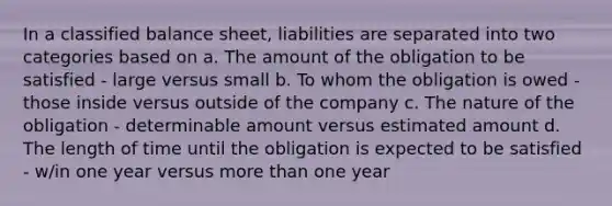 In a classified balance sheet, liabilities are separated into two categories based on a. The amount of the obligation to be satisfied - large versus small b. To whom the obligation is owed - those inside versus outside of the company c. The nature of the obligation - determinable amount versus estimated amount d. The length of time until the obligation is expected to be satisfied - w/in one year versus more than one year