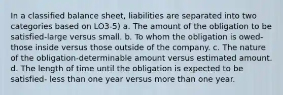 In a classified balance sheet, liabilities are separated into two categories based on LO3-5) a. The amount of the obligation to be satisfied-large versus small. b. To whom the obligation is owed-those inside versus those outside of the company. c. The nature of the obligation-determinable amount versus estimated amount. d. The length of time until the obligation is expected to be satisfied- less than one year versus more than one year.