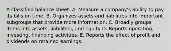 A classified balance sheet: A. Measure a company's ability to pay its bills on time. B. Organizes assets and liabilities into important subgroups that provide more information. C. Broadly groups items into assets, liabilities, and equity D. Reports operating, investing, financing activities. E. Reports the effect of profit and dividends on retained earnings.