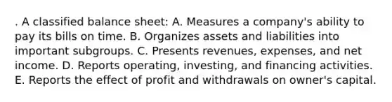 . A classified balance sheet: A. Measures a company's ability to pay its bills on time. B. Organizes assets and liabilities into important subgroups. C. Presents revenues, expenses, and net income. D. Reports operating, investing, and financing activities. E. Reports the effect of profit and withdrawals on owner's capital.