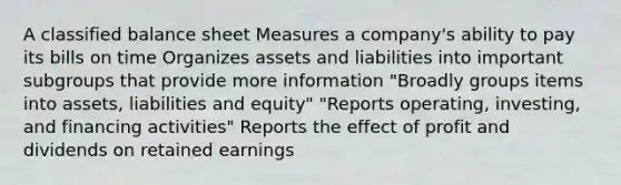 A classified balance sheet Measures a company's ability to pay its bills on time Organizes assets and liabilities into important subgroups that provide more information "Broadly groups items into assets, liabilities and equity" "Reports operating, investing, and financing activities" Reports the effect of profit and dividends on retained earnings