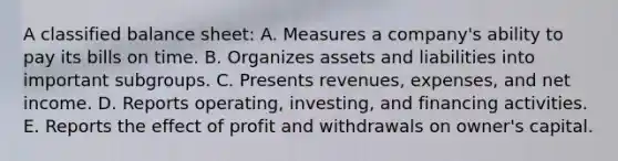 A classified balance sheet: A. Measures a company's ability to pay its bills on time. B. Organizes assets and liabilities into important subgroups. C. Presents revenues, expenses, and net income. D. Reports operating, investing, and financing activities. E. Reports the effect of profit and withdrawals on owner's capital.