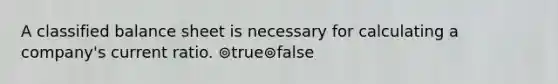 A classified balance sheet is necessary for calculating a company's current ratio. ⊚true⊚false