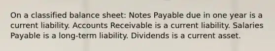 On a classified balance sheet: Notes Payable due in one year is a current liability. Accounts Receivable is a current liability. Salaries Payable is a long-term liability. Dividends is a current asset.