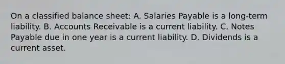 On a classified balance sheet: A. Salaries Payable is a long-term liability. B. Accounts Receivable is a current liability. C. Notes Payable due in one year is a current liability. D. Dividends is a current asset.