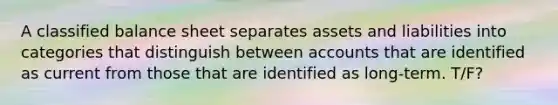 A classified balance sheet separates assets and liabilities into categories that distinguish between accounts that are identified as current from those that are identified as long-term. T/F?