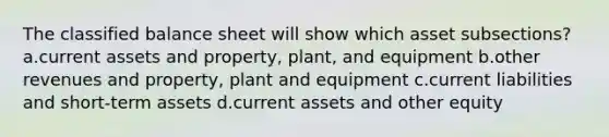 The classified balance sheet will show which asset subsections? a.current assets and property, plant, and equipment b.other revenues and property, plant and equipment c.current liabilities and short-term assets d.current assets and other equity