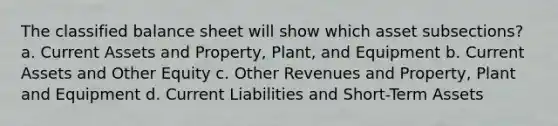 The classified balance sheet will show which asset subsections? a. Current Assets and Property, Plant, and Equipment b. Current Assets and Other Equity c. Other Revenues and Property, Plant and Equipment d. Current Liabilities and Short-Term Assets