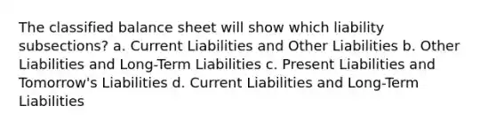 The classified balance sheet will show which liability subsections? a. Current Liabilities and Other Liabilities b. Other Liabilities and Long-Term Liabilities c. Present Liabilities and Tomorrow's Liabilities d. Current Liabilities and Long-Term Liabilities