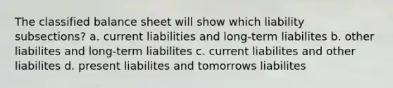 The classified balance sheet will show which liability subsections? a. current liabilities and long-term liabilites b. other liabilites and long-term liabilites c. current liabilites and other liabilites d. present liabilites and tomorrows liabilites