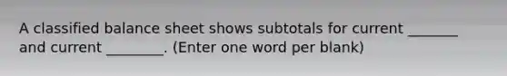 A classified balance sheet shows subtotals for current _______ and current ________. (Enter one word per blank)