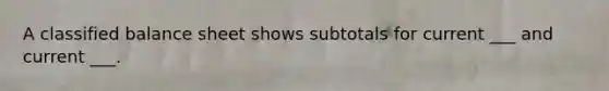 A classified balance sheet shows subtotals for current ___ and current ___.