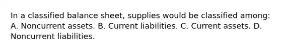 In a classified balance sheet, supplies would be classified among: A. Noncurrent assets. B. Current liabilities. C. Current assets. D. Noncurrent liabilities.