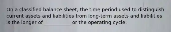 On a classified balance sheet, the time period used to distinguish current assets and liabilities from long-term assets and liabilities is the longer of ___________ or the operating cycle: