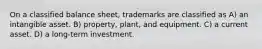 On a classified balance sheet, trademarks are classified as A) an intangible asset. B) property, plant, and equipment. C) a current asset. D) a long-term investment.