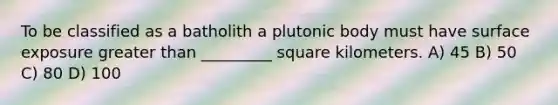 To be classified as a batholith a plutonic body must have surface exposure greater than _________ square kilometers. A) 45 B) 50 C) 80 D) 100