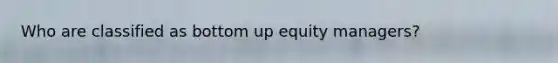 Who are classified as bottom up equity managers?