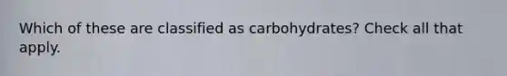 Which of these are classified as carbohydrates? Check all that apply.