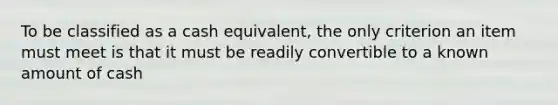 To be classified as a cash equivalent, the only criterion an item must meet is that it must be readily convertible to a known amount of cash