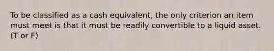 To be classified as a cash equivalent, the only criterion an item must meet is that it must be readily convertible to a liquid asset. (T or F)