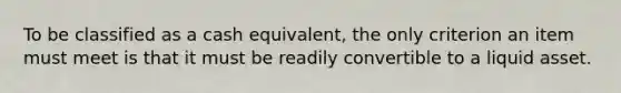 To be classified as a cash equivalent, the only criterion an item must meet is that it must be readily convertible to a liquid asset.