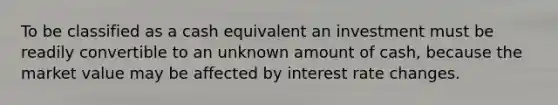 To be classified as a cash equivalent an investment must be readily convertible to an unknown amount of cash, because the market value may be affected by interest rate changes.