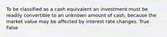 To be classified as a cash equivalent an investment must be readily convertible to an unknown amount of cash, because the market value may be affected by interest rate changes. True False