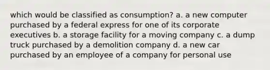 which would be classified as consumption? a. a new computer purchased by a federal express for one of its corporate executives b. a storage facility for a moving company c. a dump truck purchased by a demolition company d. a new car purchased by an employee of a company for personal use