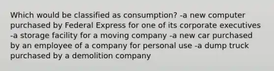 Which would be classified as consumption? -a new computer purchased by Federal Express for one of its corporate executives -a storage facility for a moving company -a new car purchased by an employee of a company for personal use -a dump truck purchased by a demolition company