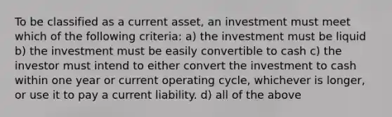 To be classified as a current asset, an investment must meet which of the following criteria: a) the investment must be liquid b) the investment must be easily convertible to cash c) the investor must intend to either convert the investment to cash within one year or current operating cycle, whichever is longer, or use it to pay a current liability. d) all of the above