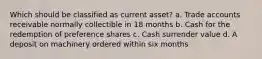 Which should be classified as current asset? a. Trade accounts receivable normally collectible in 18 months b. Cash for the redemption of preference shares c. Cash surrender value d. A deposit on machinery ordered within six months