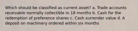 Which should be classified as current asset? a. Trade accounts receivable normally collectible in 18 months b. Cash for the redemption of preference shares c. Cash surrender value d. A deposit on machinery ordered within six months