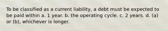 To be classified as a current liability, a debt must be expected to be paid within a. 1 year. b. the operating cycle. c. 2 years. d. (a) or (b), whichever is longer.