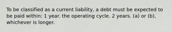 To be classified as a current liability, a debt must be expected to be paid within: 1 year. the operating cycle. 2 years. (a) or (b), whichever is longer.