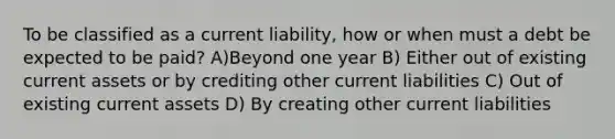 To be classified as a current liability, how or when must a debt be expected to be paid? A)Beyond one year B) Either out of existing current assets or by crediting other current liabilities C) Out of existing current assets D) By creating other current liabilities