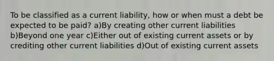 To be classified as a current liability, how or when must a debt be expected to be paid? a)By creating other current liabilities b)Beyond one year c)Either out of existing current assets or by crediting other current liabilities d)Out of existing current assets