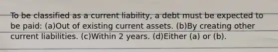 To be classified as a current liability, a debt must be expected to be paid: (a)Out of existing current assets. (b)By creating other current liabilities. (c)Within 2 years. (d)Either (a) or (b).