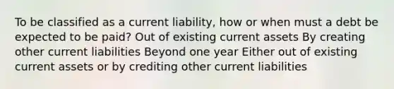 To be classified as a current liability, how or when must a debt be expected to be paid? Out of existing current assets By creating other current liabilities Beyond one year Either out of existing current assets or by crediting other current liabilities