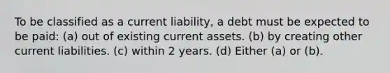 To be classified as a current liability, a debt must be expected to be paid: (a) out of existing current assets. (b) by creating other current liabilities. (c) within 2 years. (d) Either (a) or (b).