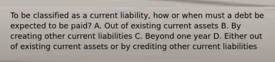 To be classified as a current liability, how or when must a debt be expected to be paid? A. Out of existing current assets B. By creating other current liabilities C. Beyond one year D. Either out of existing current assets or by crediting other current liabilities