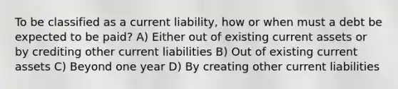 To be classified as a current liability, how or when must a debt be expected to be paid? A) Either out of existing current assets or by crediting other current liabilities B) Out of existing current assets C) Beyond one year D) By creating other current liabilities