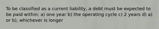 To be classified as a current liability, a debt must be expected to be paid within: a) one year b) the operating cycle c) 2 years d) a) or b), whichever is longer