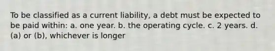 To be classified as a current liability, a debt must be expected to be paid within: a. one year. b. the operating cycle. c. 2 years. d. (a) or (b), whichever is longer