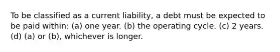 To be classified as a current liability, a debt must be expected to be paid within: (a) one year. (b) the operating cycle. (c) 2 years. (d) (a) or (b), whichever is longer.