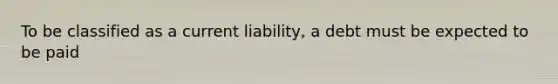 To be classified as a current liability, a debt must be expected to be paid