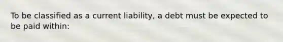 To be classified as a current liability, a debt must be expected to be paid within: